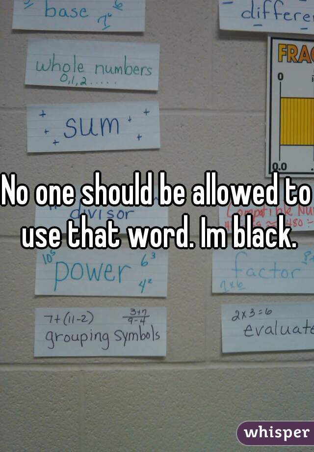No one should be allowed to use that word. Im black.