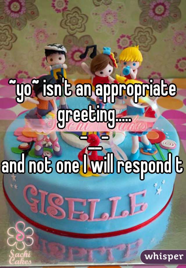 ~yo~ isn't an appropriate greeting.....
 -__-

and not one I will respond to