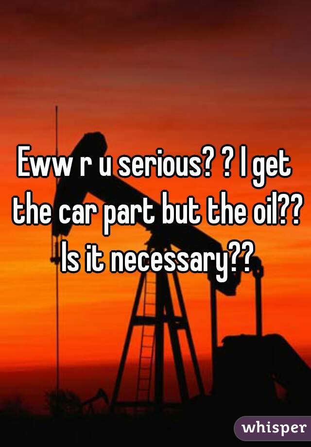 Eww r u serious? ? I get the car part but the oil?? Is it necessary??