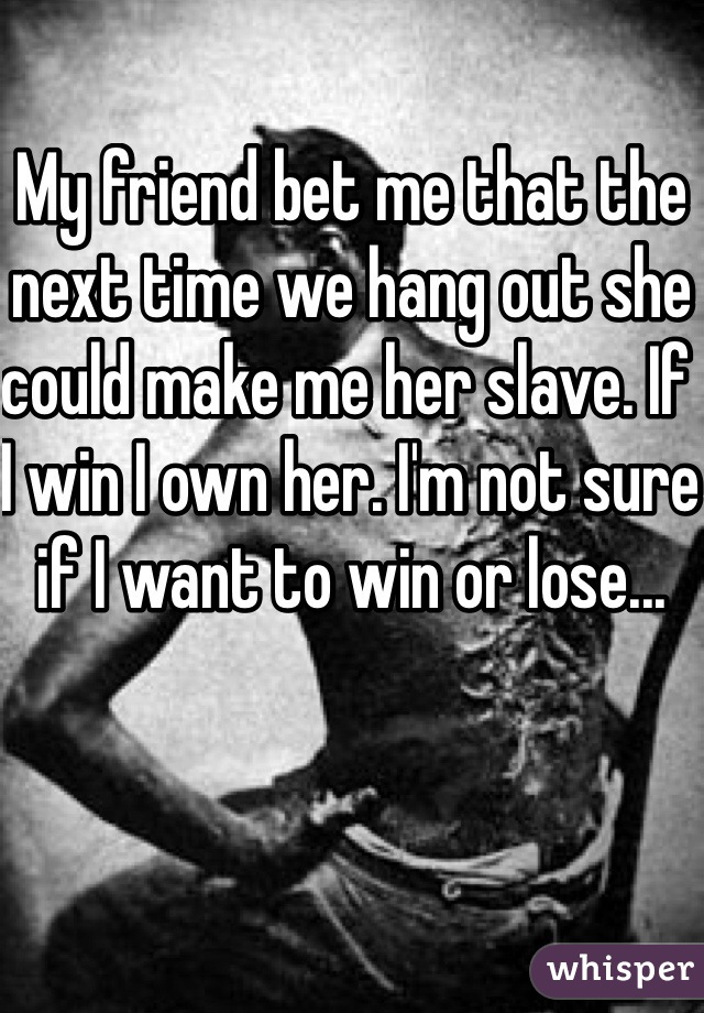 My friend bet me that the next time we hang out she could make me her slave. If I win I own her. I'm not sure if I want to win or lose...