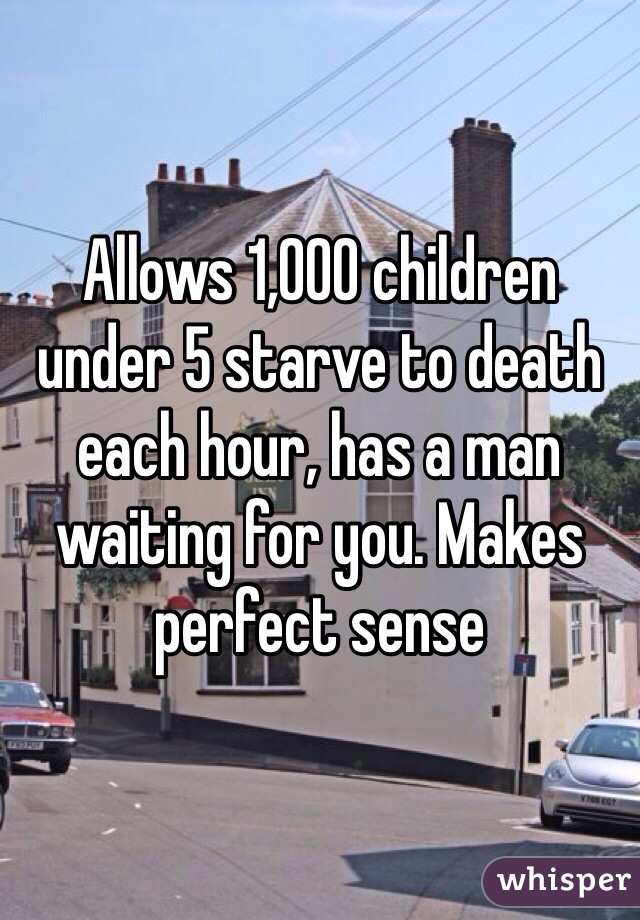 Allows 1,000 children under 5 starve to death each hour, has a man waiting for you. Makes perfect sense