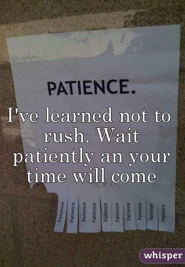 I've learned not to rush. Wait patiently an your time will come