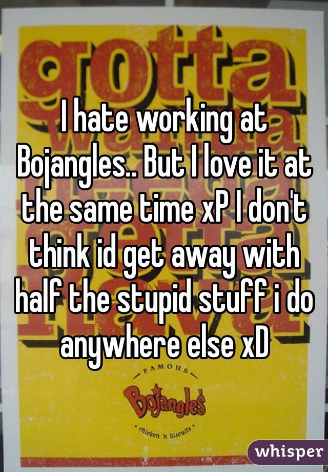I hate working at Bojangles.. But I love it at the same time xP I don't think id get away with half the stupid stuff i do anywhere else xD