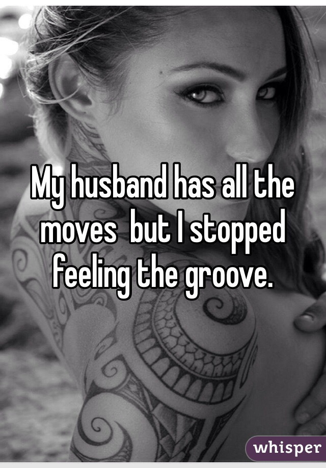 My husband has all the moves  but I stopped feeling the groove. 