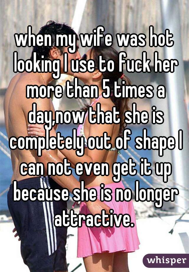 when my wife was hot looking I use to fuck her more than 5 times a day,now that she is completely out of shape I can not even get it up because she is no longer attractive. 