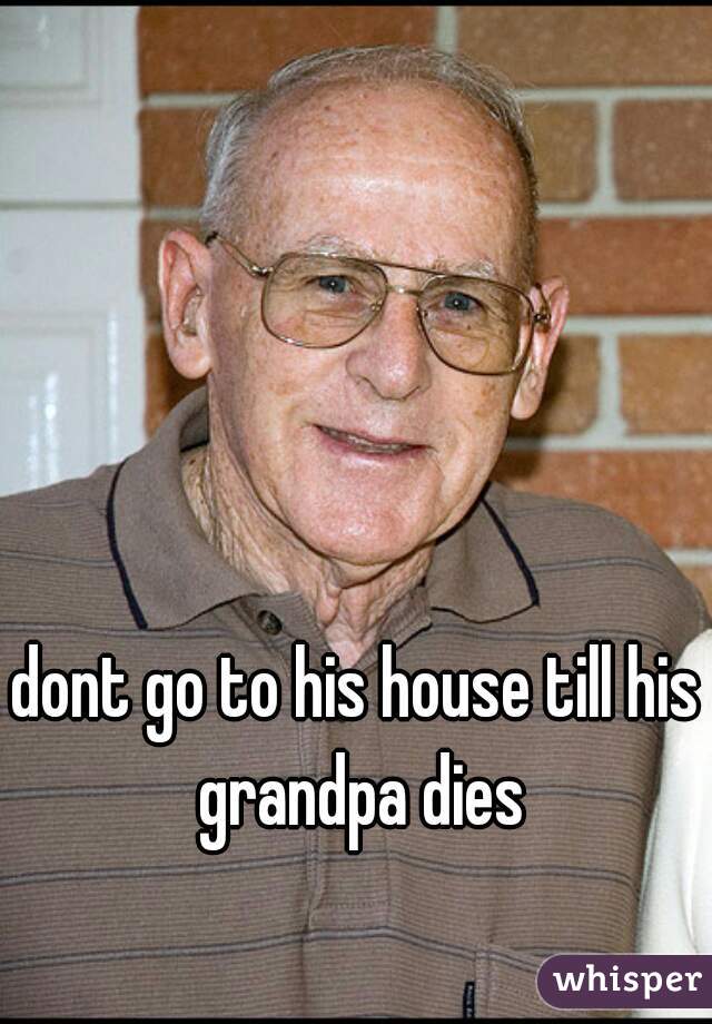 dont go to his house till his grandpa dies