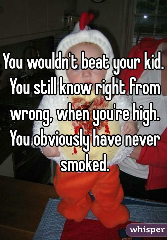 You wouldn't beat your kid. You still know right from wrong, when you're high. You obviously have never smoked.