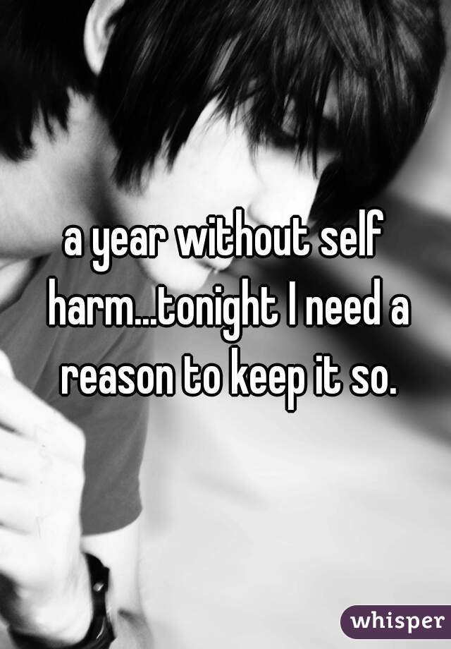 a year without self harm...tonight I need a reason to keep it so.