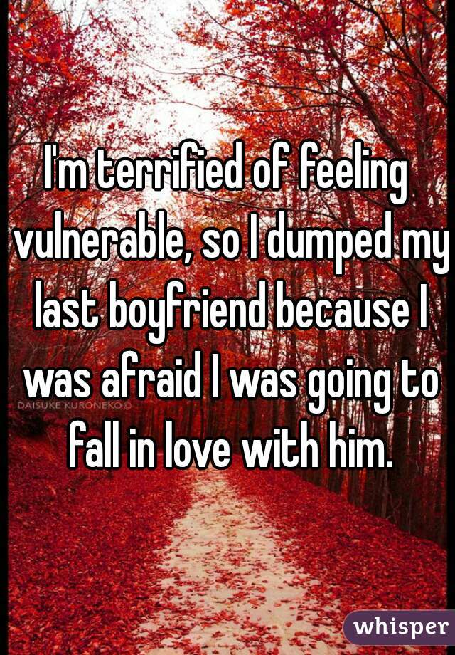 I'm terrified of feeling vulnerable, so I dumped my last boyfriend because I was afraid I was going to fall in love with him.