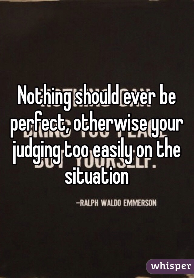 Nothing should ever be perfect, otherwise your judging too easily on the situation 