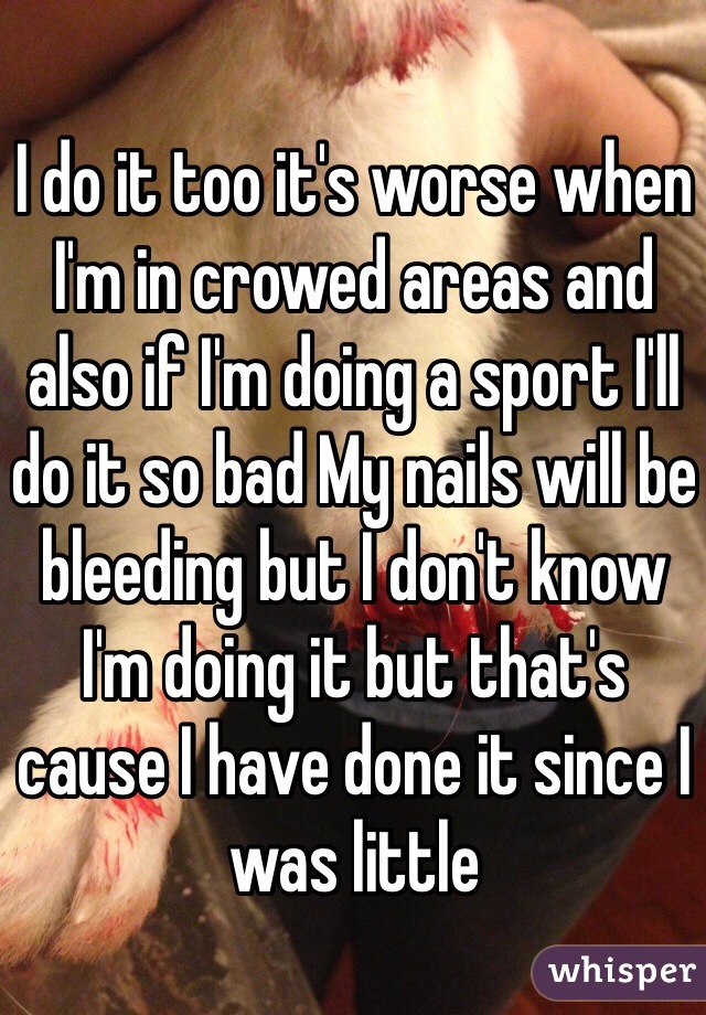 I do it too it's worse when I'm in crowed areas and also if I'm doing a sport I'll do it so bad My nails will be bleeding but I don't know I'm doing it but that's cause I have done it since I was little 