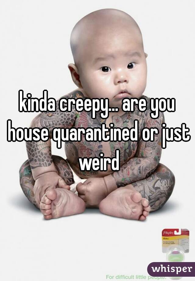 kinda creepy... are you house quarantined or just weird