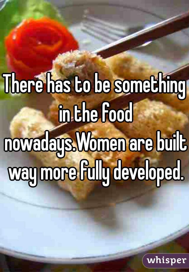 There has to be something in the food nowadays.Women are built way more fully developed.
