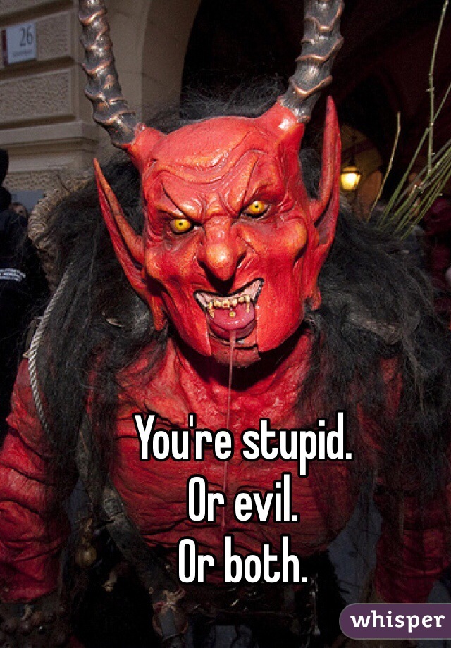 You're stupid. 
Or evil. 
Or both.