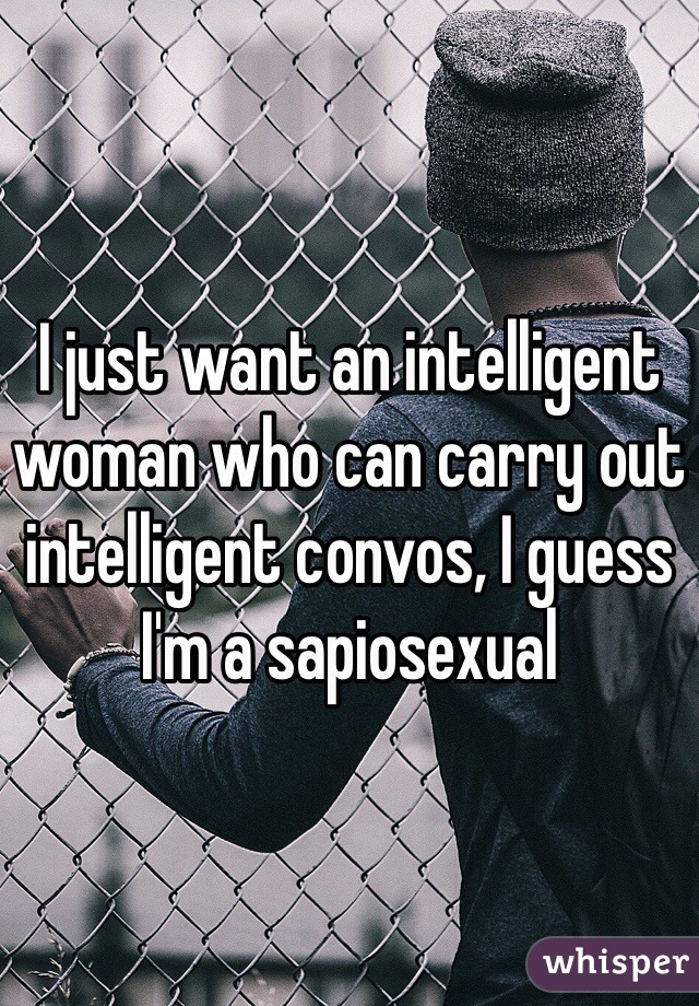 I just want an intelligent woman who can carry out intelligent convos, I guess I'm a sapiosexual 