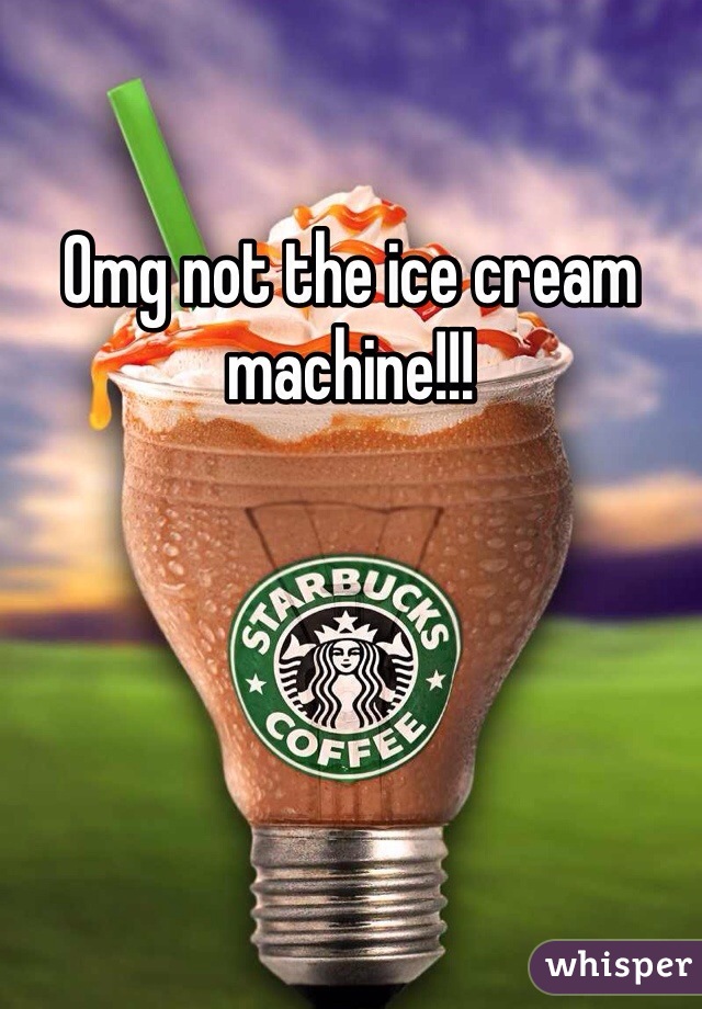 Omg not the ice cream machine!!!