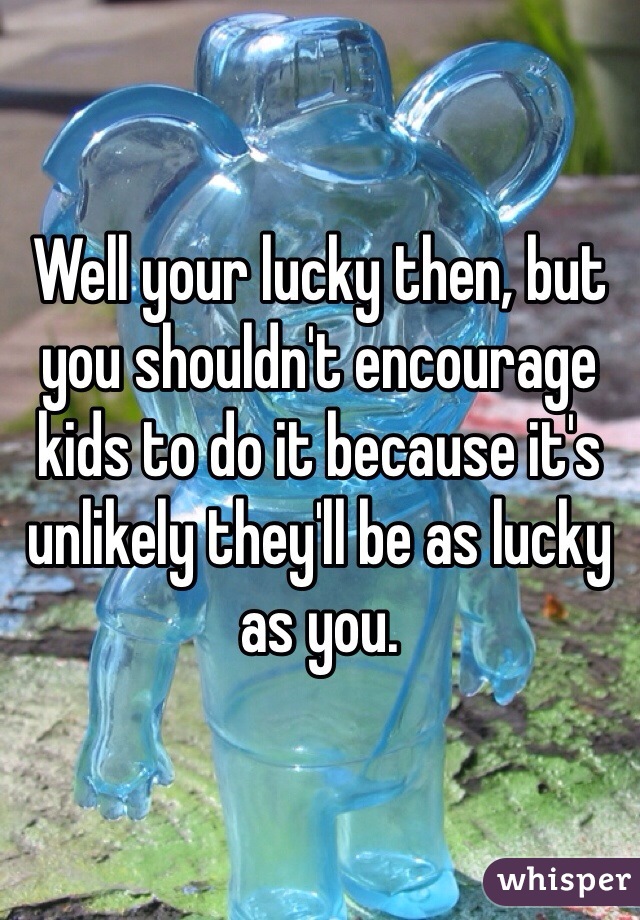 Well your lucky then, but you shouldn't encourage kids to do it because it's unlikely they'll be as lucky as you.