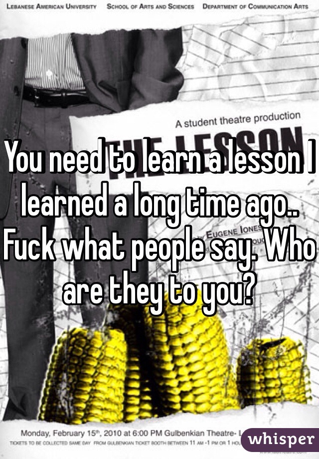You need to learn a lesson I learned a long time ago.. Fuck what people say. Who are they to you?