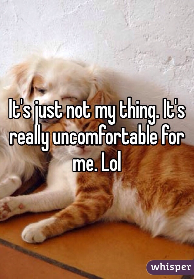 It's just not my thing. It's really uncomfortable for me. Lol 