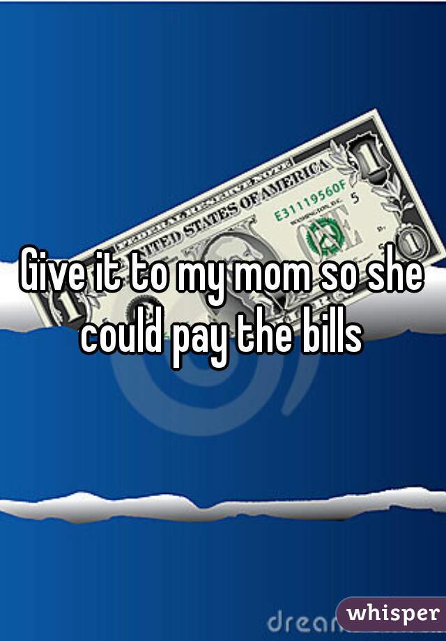Give it to my mom so she could pay the bills 