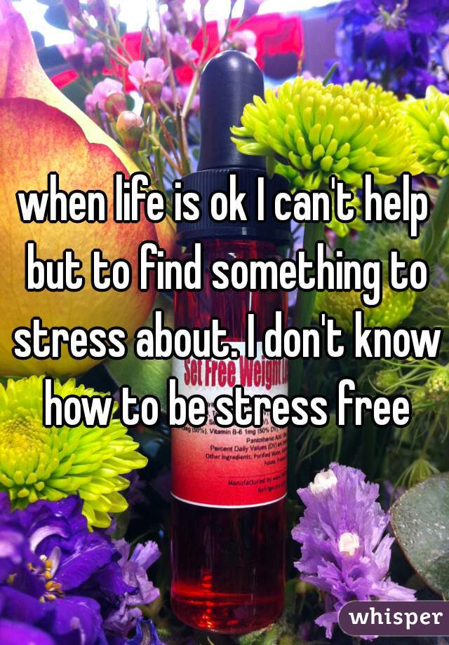 when life is ok I can't help but to find something to stress about. I don't know how to be stress free