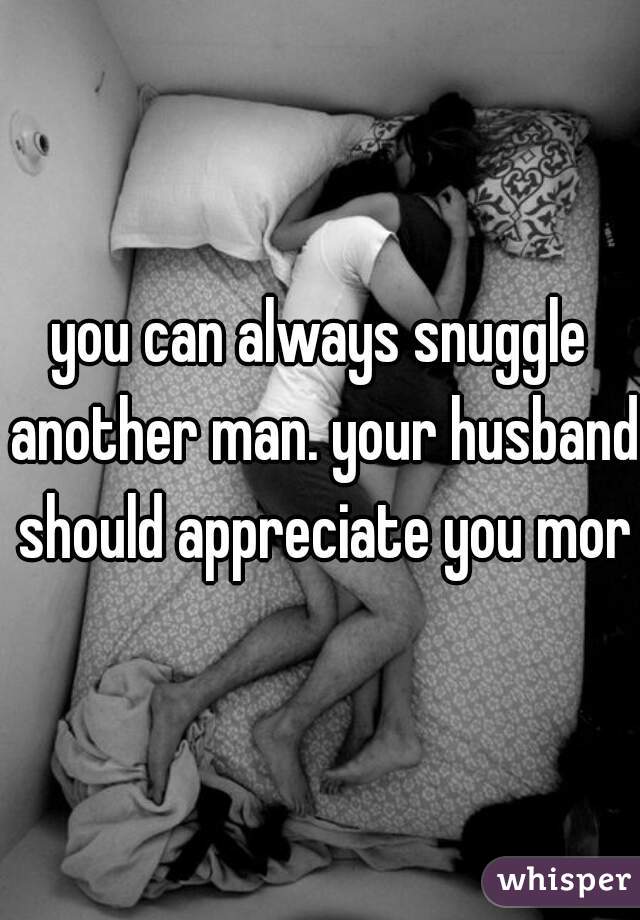 you can always snuggle another man. your husband should appreciate you more