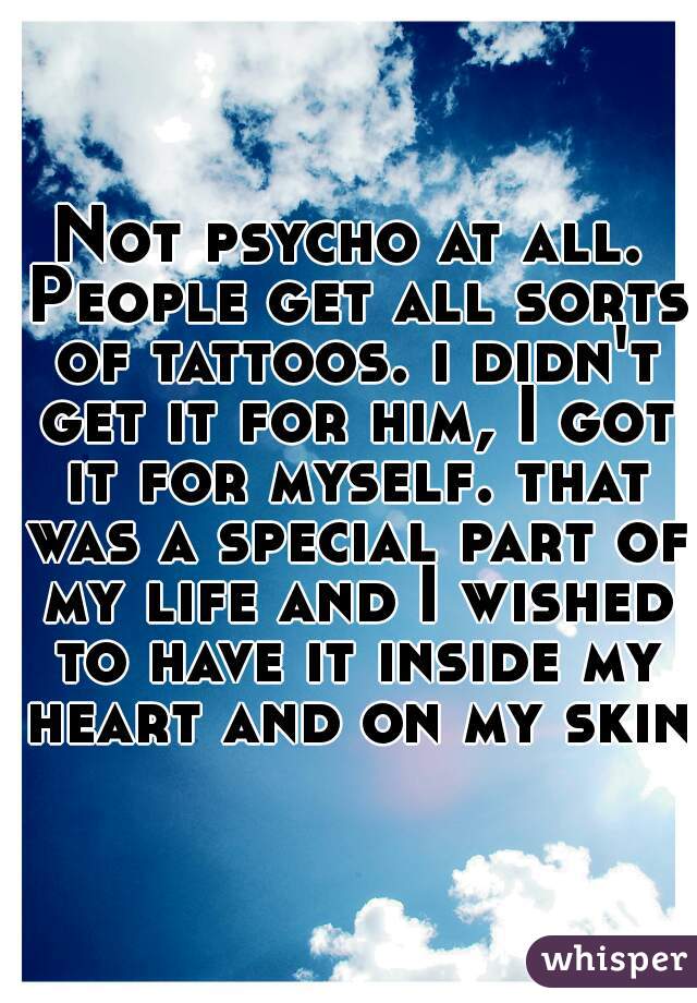 Not psycho at all. People get all sorts of tattoos. i didn't get it for him, I got it for myself. that was a special part of my life and I wished to have it inside my heart and on my skin