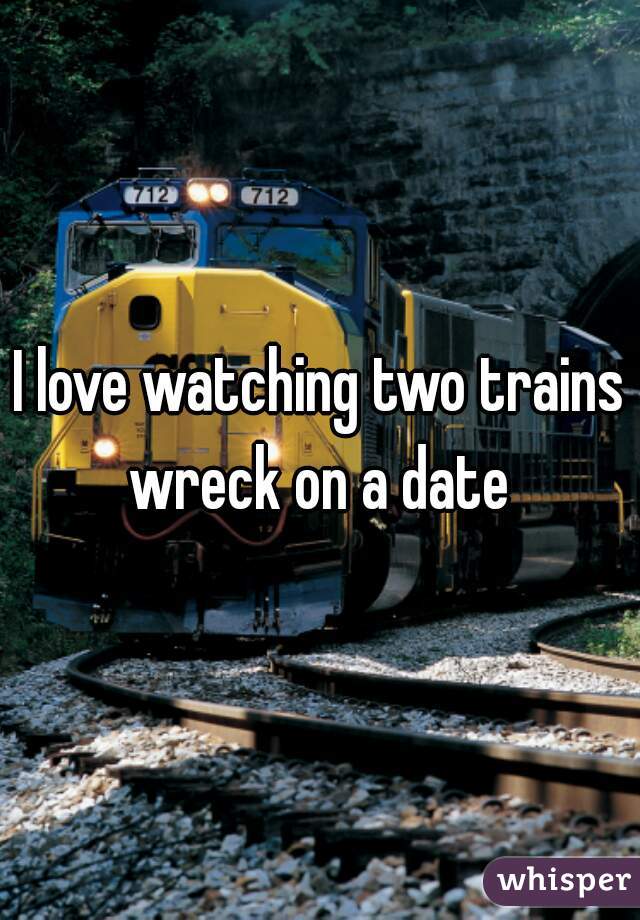 I love watching two trains wreck on a date 