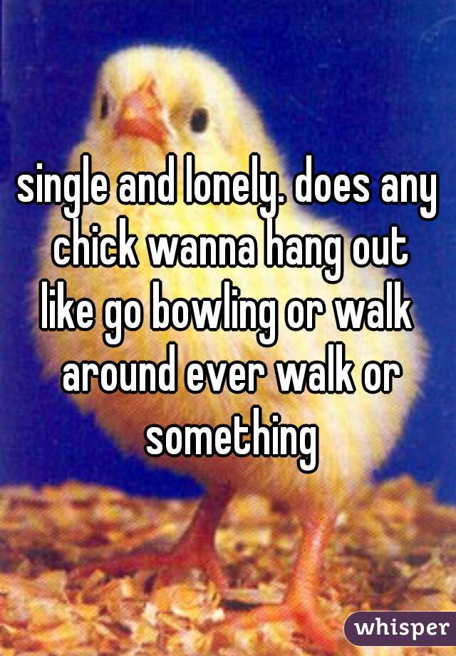 single and lonely. does any chick wanna hang out
like go bowling or walk around ever walk or something