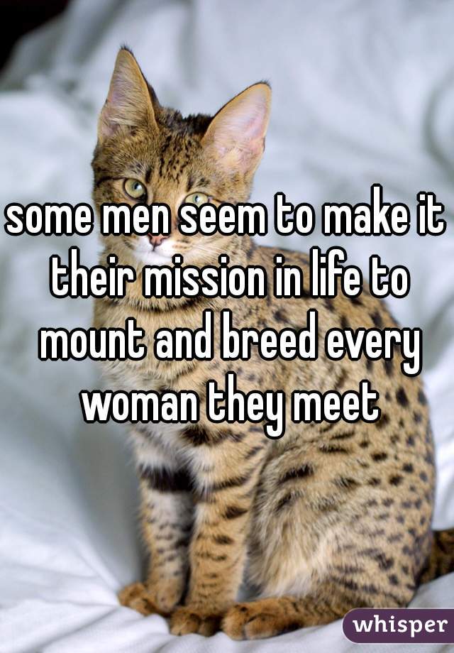 some men seem to make it their mission in life to mount and breed every woman they meet