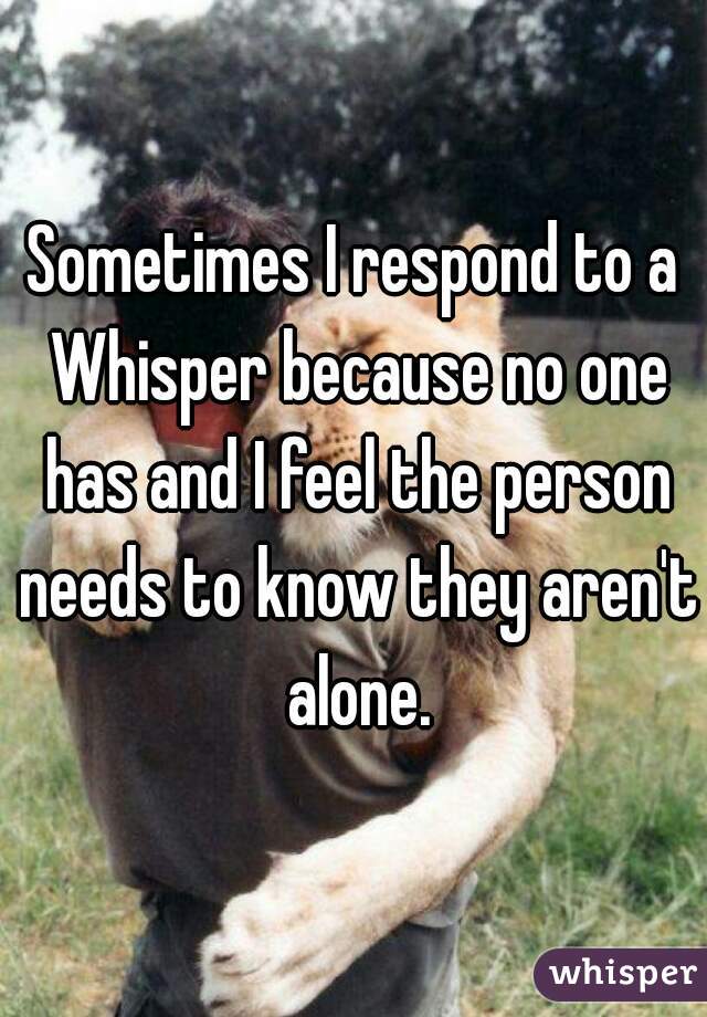 Sometimes I respond to a Whisper because no one has and I feel the person needs to know they aren't alone.