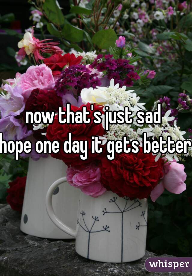 now that's just sad 
hope one day it gets better
