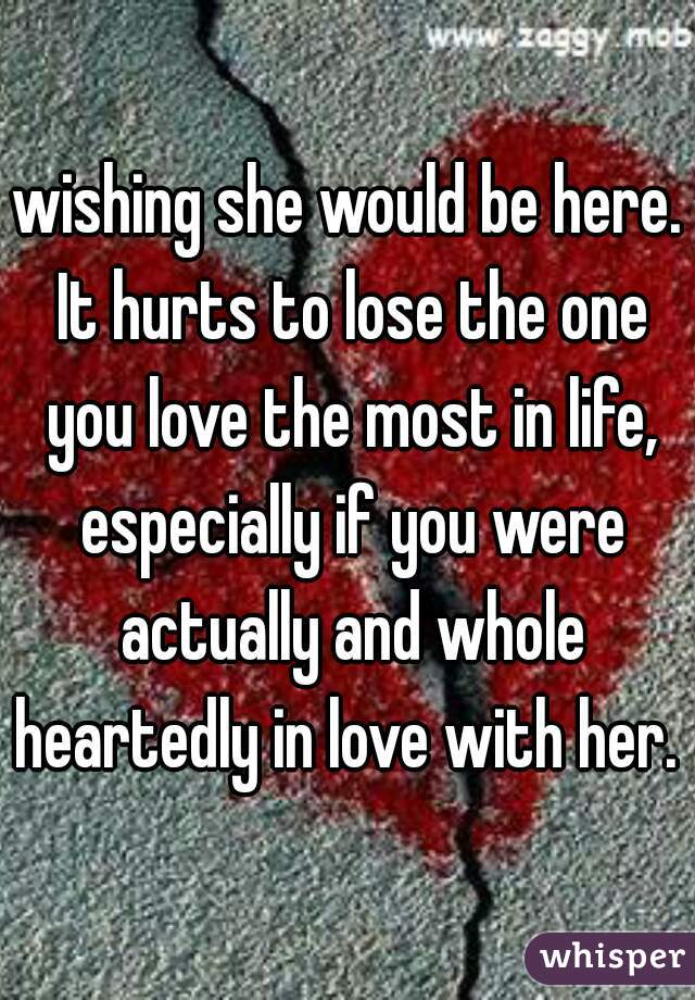 wishing she would be here. It hurts to lose the one you love the most in life, especially if you were actually and whole heartedly in love with her. 