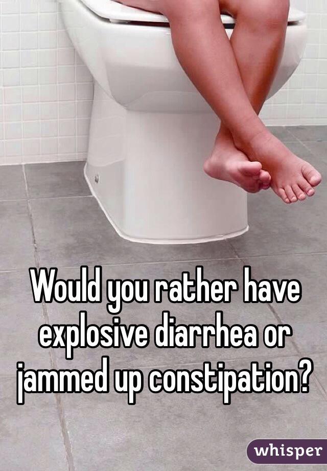 Would you rather have explosive diarrhea or jammed up constipation? 