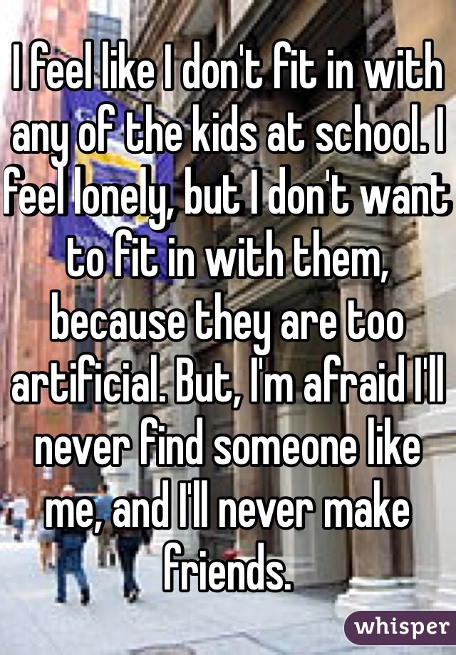 I feel like I don't fit in with any of the kids at school. I feel lonely, but I don't want to fit in with them, because they are too artificial. But, I'm afraid I'll never find someone like me, and I'll never make friends.