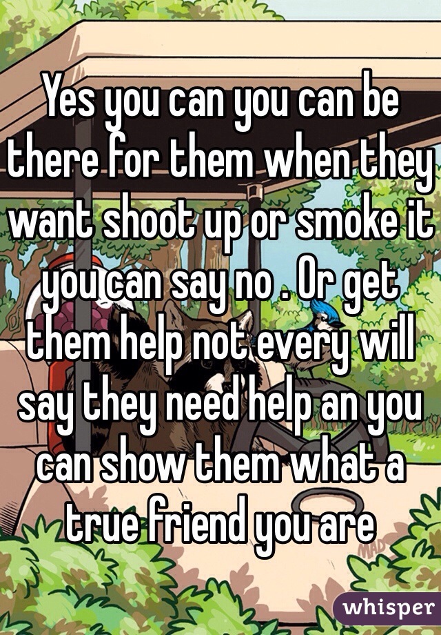 Yes you can you can be there for them when they want shoot up or smoke it you can say no . Or get them help not every will say they need help an you can show them what a true friend you are 