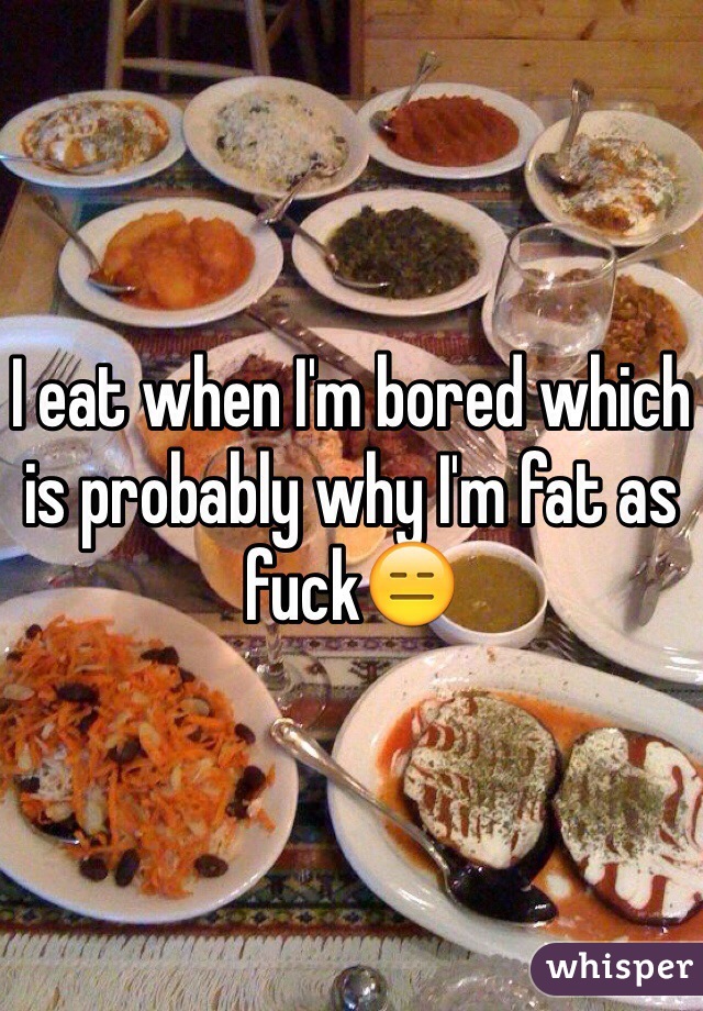 I eat when I'm bored which is probably why I'm fat as fuck😑