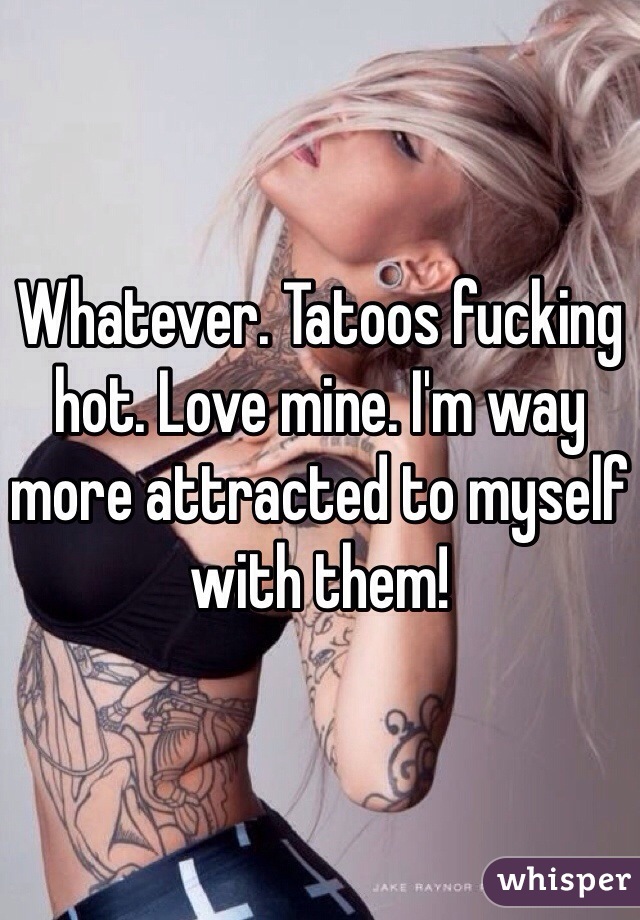 Whatever. Tatoos fucking hot. Love mine. I'm way more attracted to myself with them!