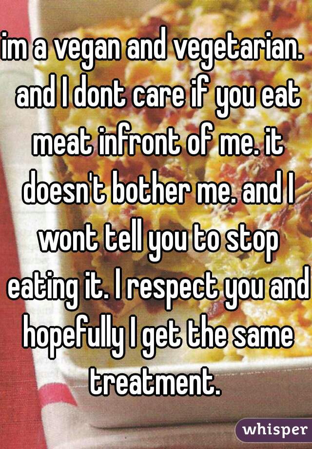 im a vegan and vegetarian.  and I dont care if you eat meat infront of me. it doesn't bother me. and I wont tell you to stop eating it. I respect you and hopefully I get the same treatment. 