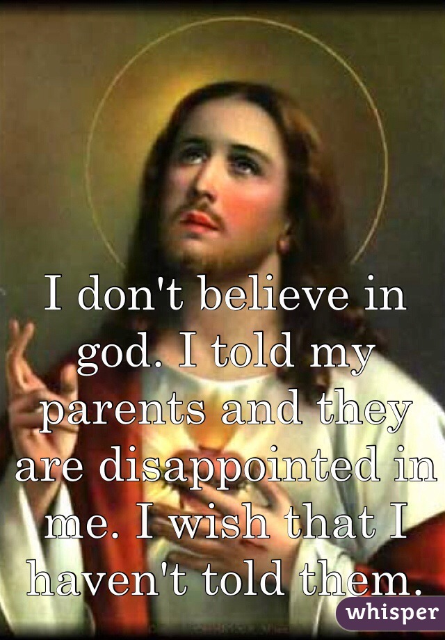 I don't believe in god. I told my parents and they are disappointed in me. I wish that I haven't told them.
