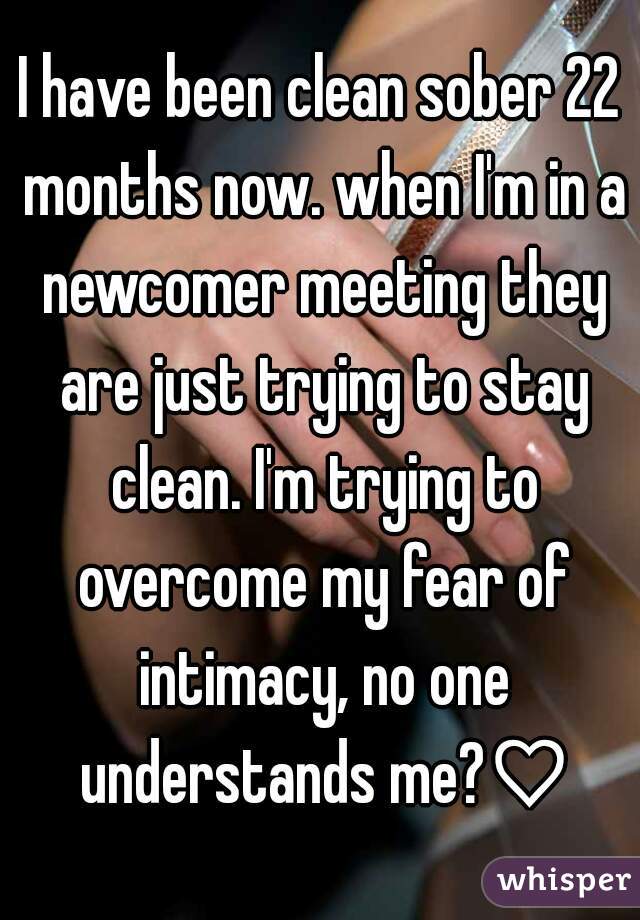 I have been clean sober 22 months now. when I'm in a newcomer meeting they are just trying to stay clean. I'm trying to overcome my fear of intimacy, no one understands me?♡