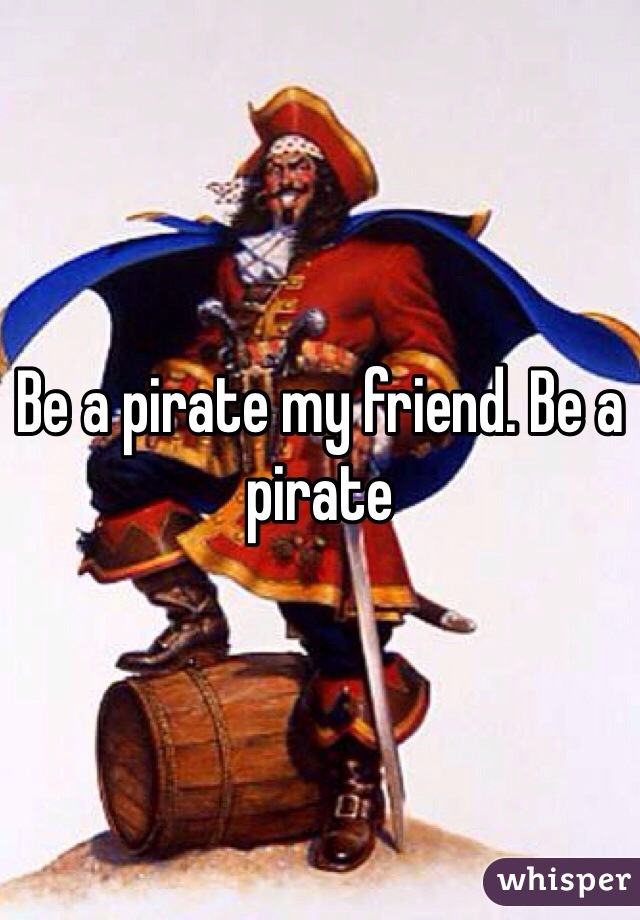 Be a pirate my friend. Be a pirate 
