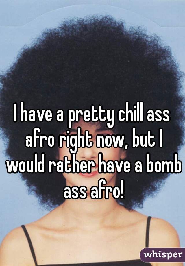 I have a pretty chill ass afro right now, but I would rather have a bomb ass afro!