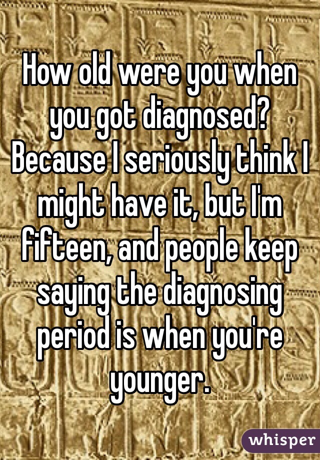 How old were you when you got diagnosed? Because I seriously think I might have it, but I'm fifteen, and people keep saying the diagnosing period is when you're younger. 