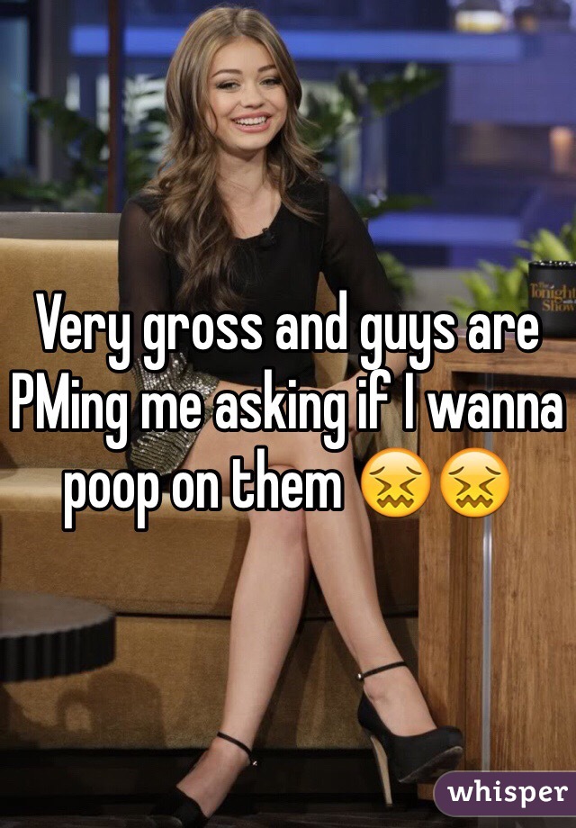 Very gross and guys are PMing me asking if I wanna poop on them 😖😖