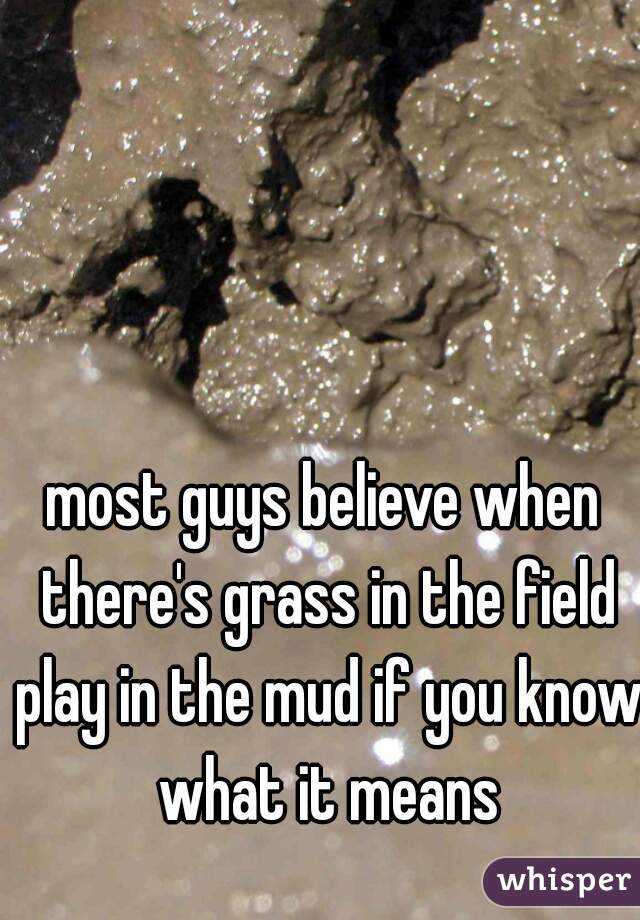most guys believe when there's grass in the field play in the mud if you know what it means
