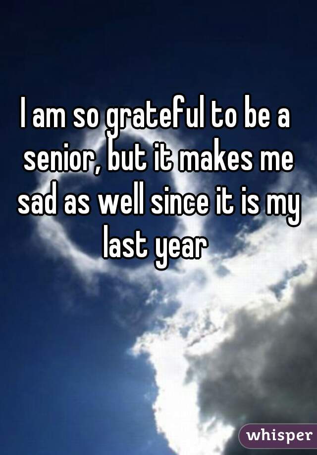 I am so grateful to be a senior, but it makes me sad as well since it is my last year 