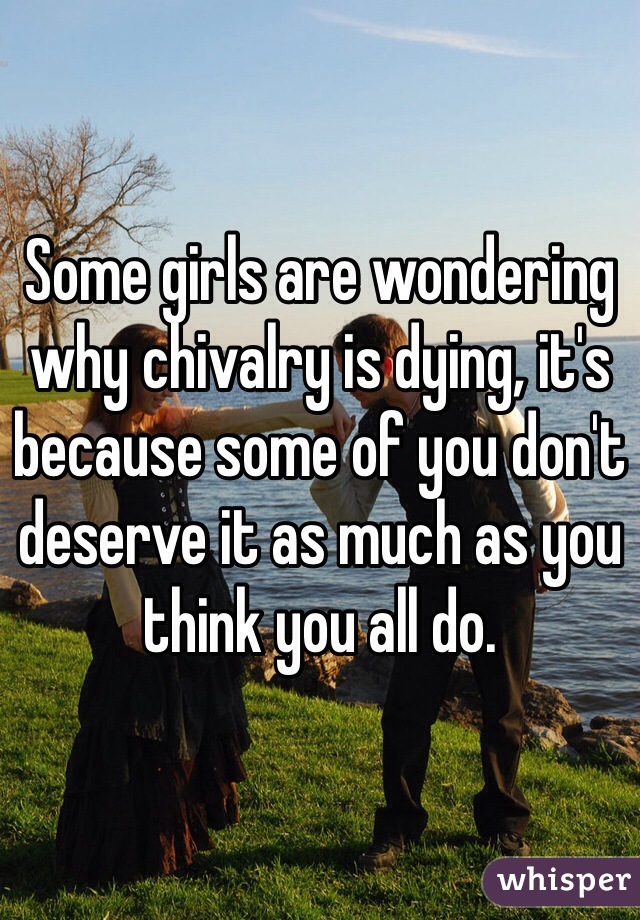 Some girls are wondering why chivalry is dying, it's because some of you don't deserve it as much as you think you all do.