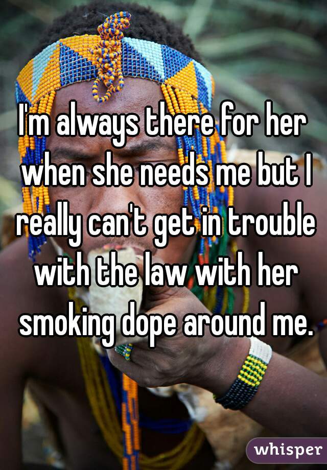 I'm always there for her when she needs me but I really can't get in trouble with the law with her smoking dope around me.