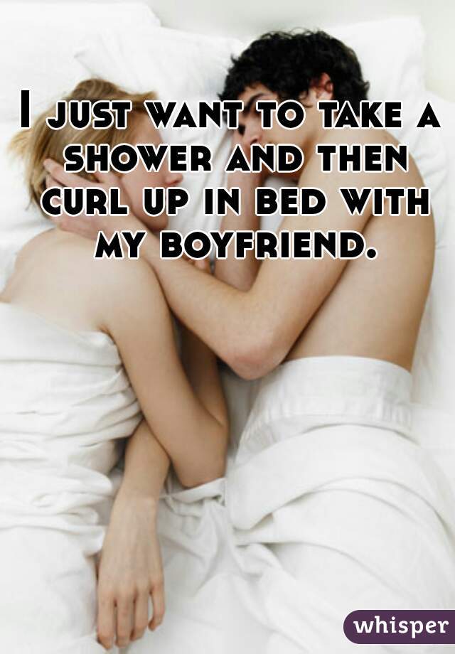I just want to take a shower and then curl up in bed with my boyfriend.